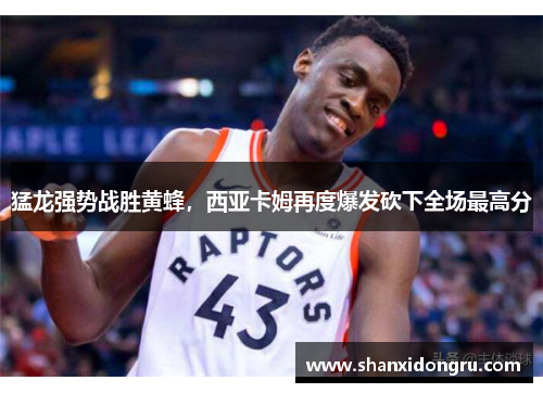 猛龙强势战胜黄蜂，西亚卡姆再度爆发砍下全场最高分