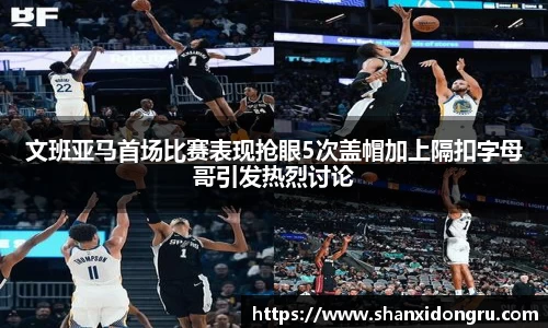 文班亚马首场比赛表现抢眼5次盖帽加上隔扣字母哥引发热烈讨论